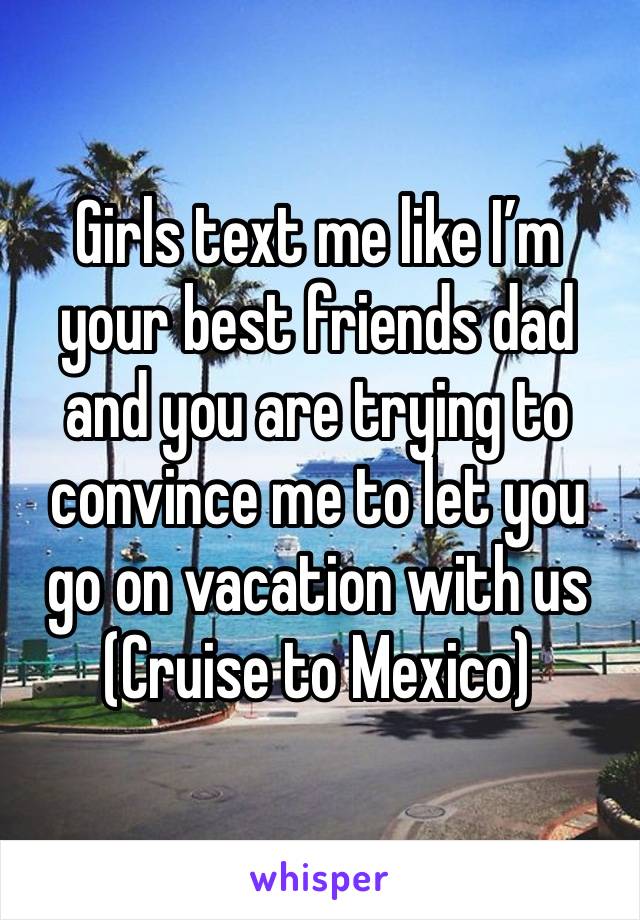 Girls text me like I’m your best friends dad and you are trying to convince me to let you go on vacation with us 
(Cruise to Mexico) 