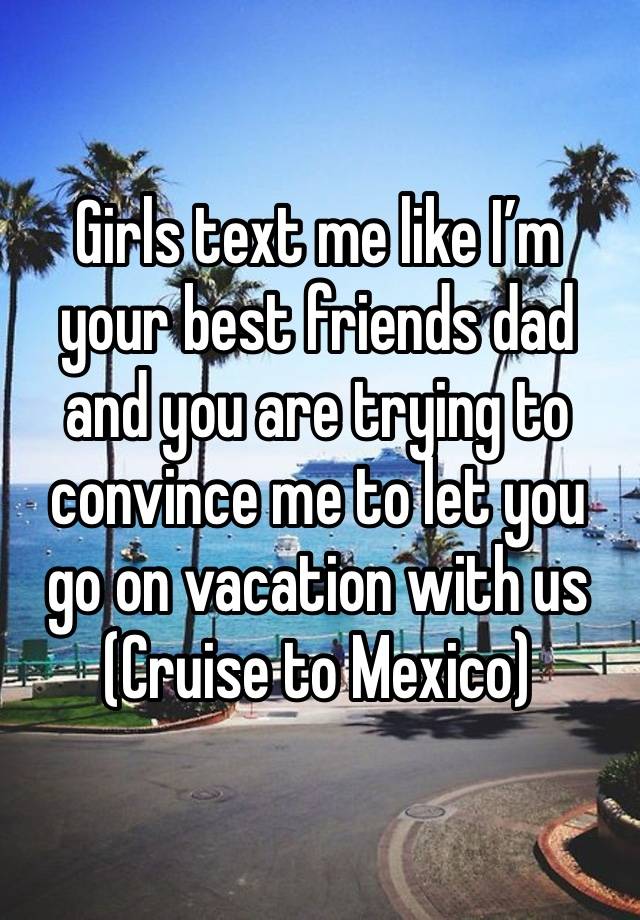 Girls text me like I’m your best friends dad and you are trying to convince me to let you go on vacation with us 
(Cruise to Mexico) 