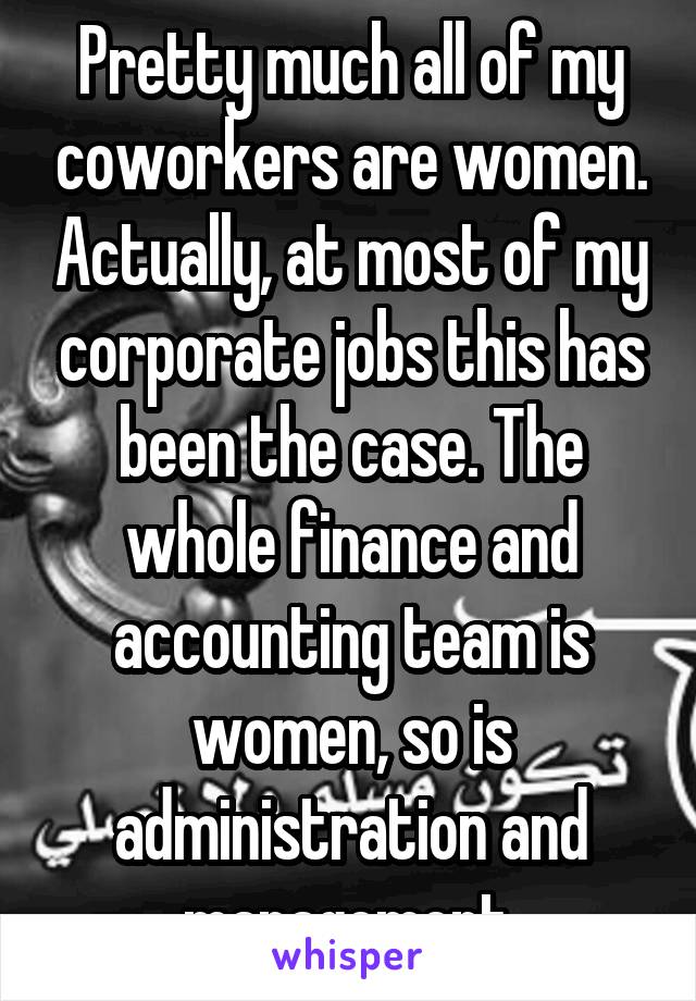 Pretty much all of my coworkers are women. Actually, at most of my corporate jobs this has been the case. The whole finance and accounting team is women, so is administration and management.