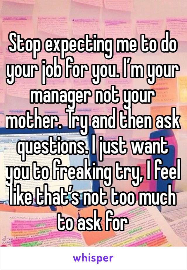 Stop expecting me to do your job for you. I’m your manager not your mother. Try and then ask questions. I just want you to freaking try, I feel like that’s not too much to ask for 