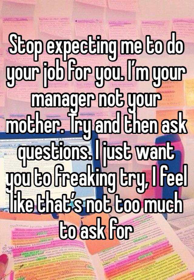 Stop expecting me to do your job for you. I’m your manager not your mother. Try and then ask questions. I just want you to freaking try, I feel like that’s not too much to ask for 