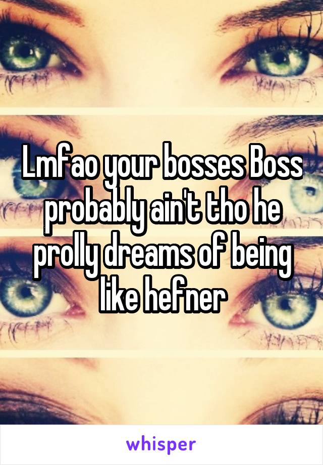 Lmfao your bosses Boss probably ain't tho he prolly dreams of being like hefner