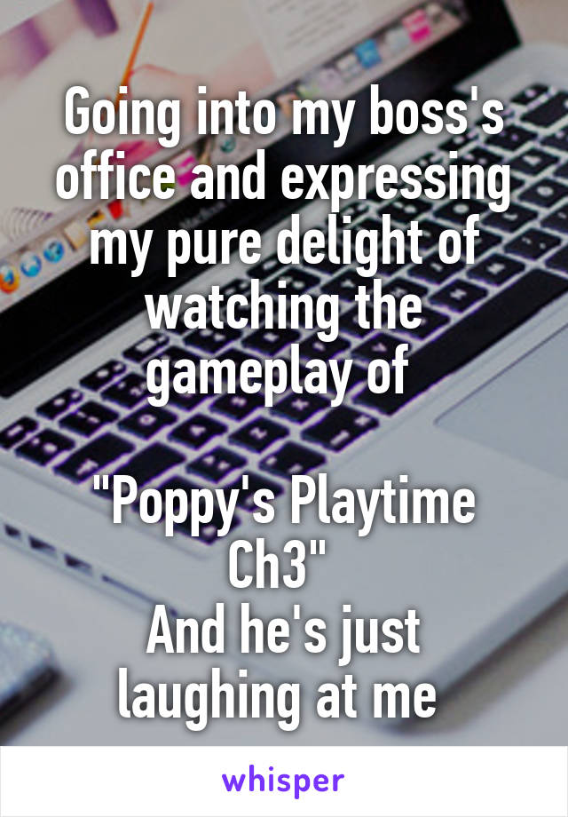 Going into my boss's office and expressing my pure delight of watching the gameplay of 

"Poppy's Playtime Ch3" 
And he's just laughing at me 