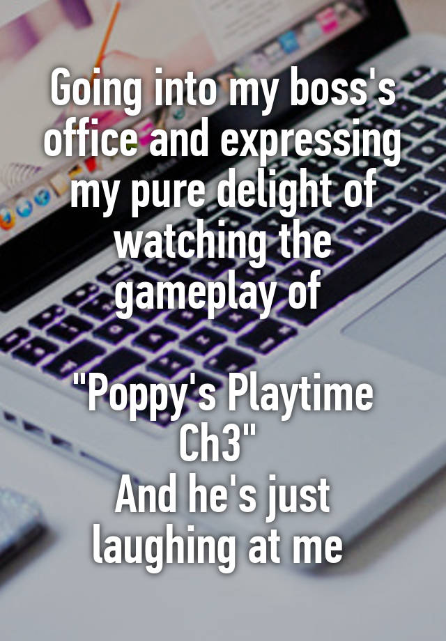 Going into my boss's office and expressing my pure delight of watching the gameplay of 

"Poppy's Playtime Ch3" 
And he's just laughing at me 