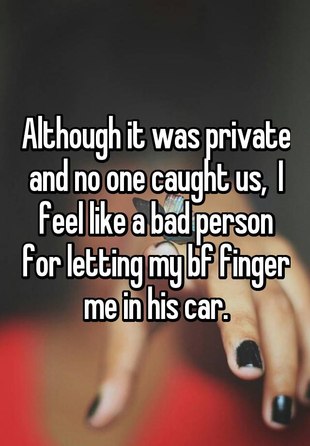 Although it was private and no one caught us,  I feel like a bad person for letting my bf finger me in his car.