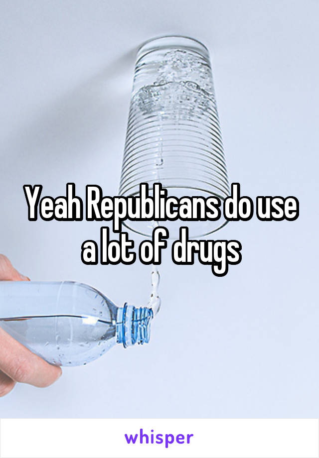 Yeah Republicans do use a lot of drugs