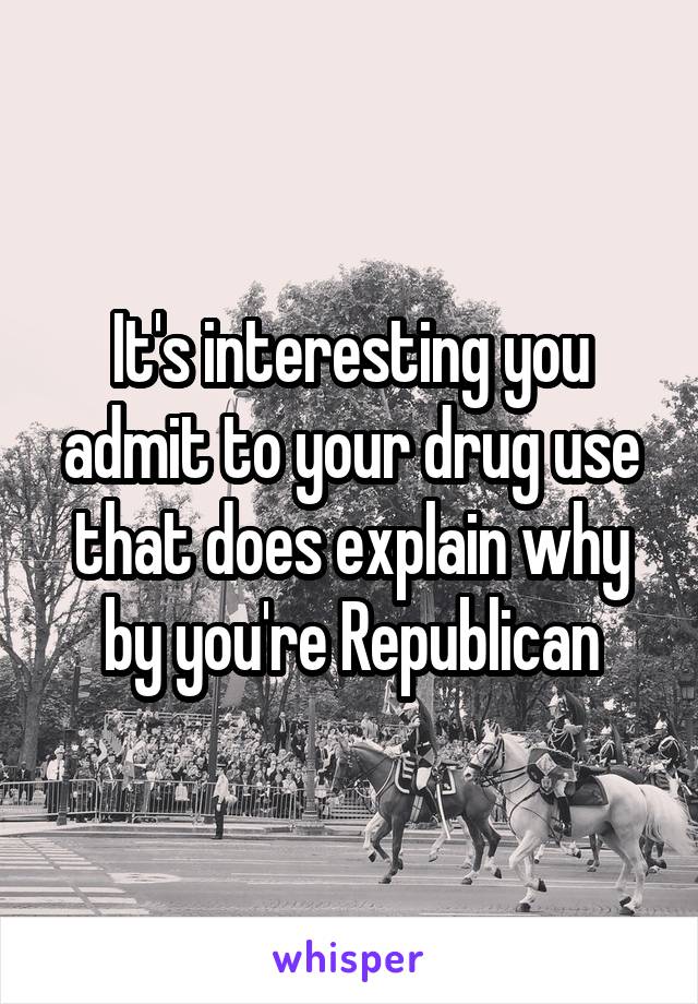 It's interesting you admit to your drug use that does explain why by you're Republican