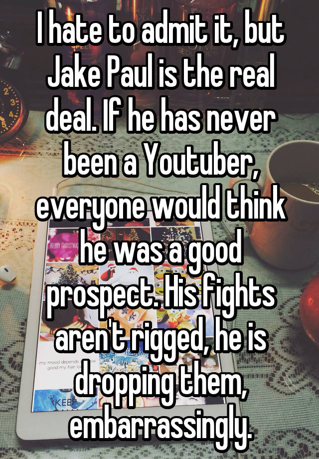 I hate to admit it, but Jake Paul is the real deal. If he has never been a Youtuber, everyone would think he was a good prospect. His fights aren't rigged, he is dropping them, embarrassingly.