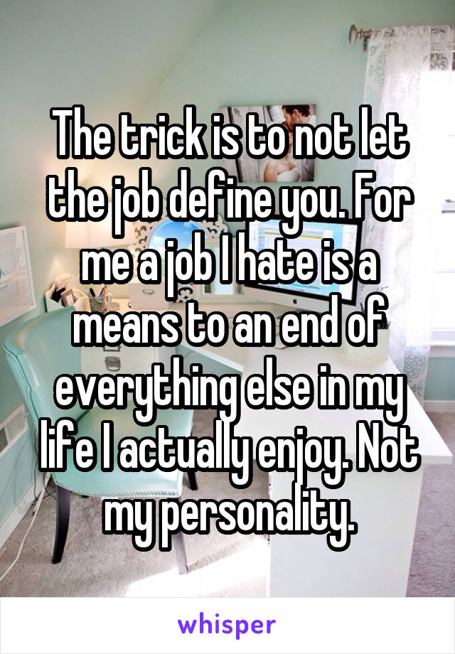 The trick is to not let the job define you. For me a job I hate is a means to an end of everything else in my life I actually enjoy. Not my personality.