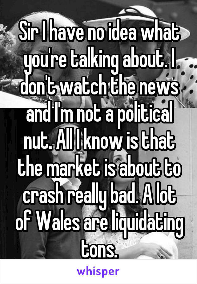 Sir I have no idea what you're talking about. I don't watch the news and I'm not a political nut. All I know is that the market is about to crash really bad. A lot of Wales are liquidating tons.