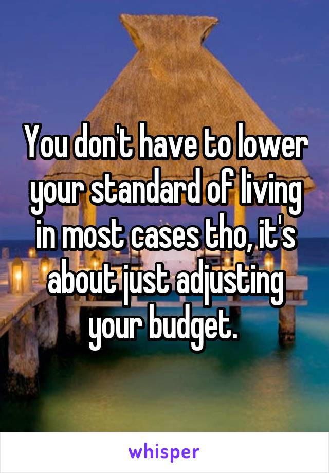 You don't have to lower your standard of living in most cases tho, it's about just adjusting your budget. 