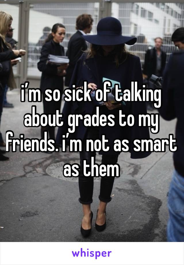 i’m so sick of talking about grades to my friends. i’m not as smart as them 