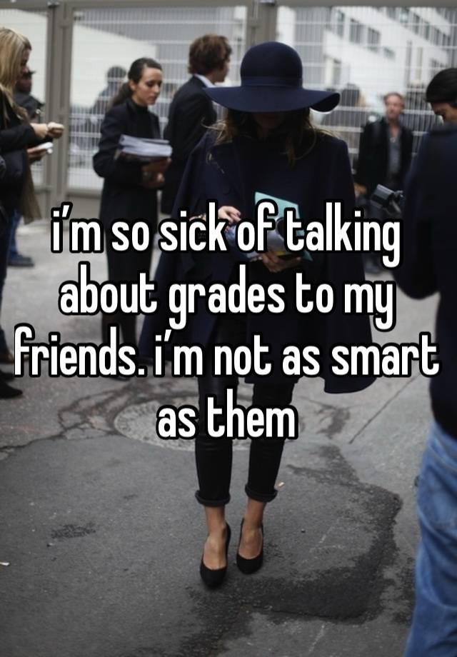 i’m so sick of talking about grades to my friends. i’m not as smart as them 