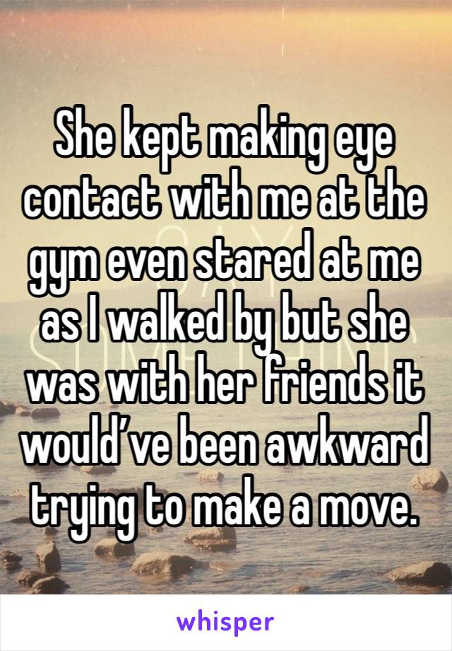 She kept making eye contact with me at the gym even stared at me as I walked by but she was with her friends it would’ve been awkward trying to make a move. 