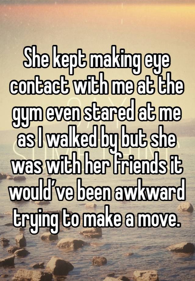 She kept making eye contact with me at the gym even stared at me as I walked by but she was with her friends it would’ve been awkward trying to make a move. 