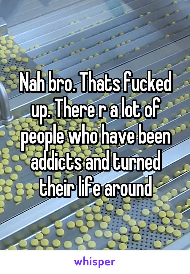 Nah bro. Thats fucked up. There r a lot of people who have been addicts and turned their life around