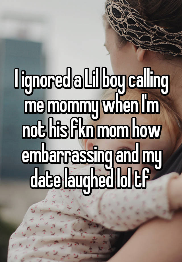 I ignored a Lil boy calling me mommy when I'm not his fkn mom how embarrassing and my date laughed lol tf 