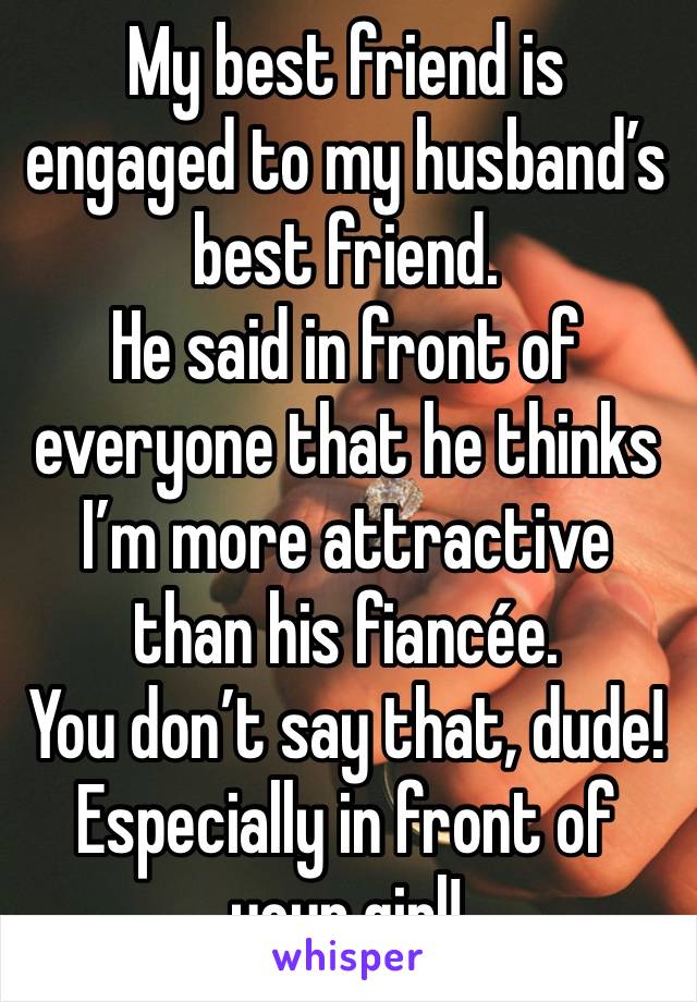 My best friend is engaged to my husband’s best friend.
He said in front of everyone that he thinks I’m more attractive than his fiancée.
You don’t say that, dude!
Especially in front of your girl!