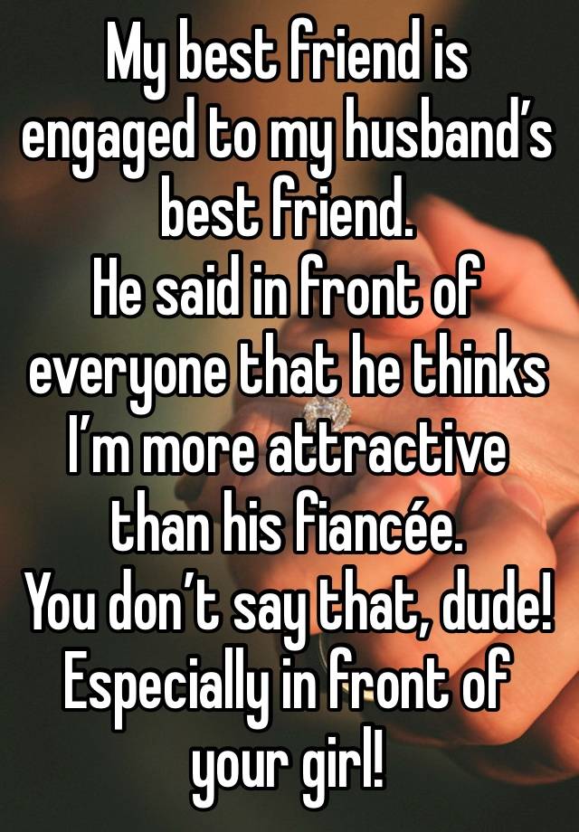 My best friend is engaged to my husband’s best friend.
He said in front of everyone that he thinks I’m more attractive than his fiancée.
You don’t say that, dude!
Especially in front of your girl!