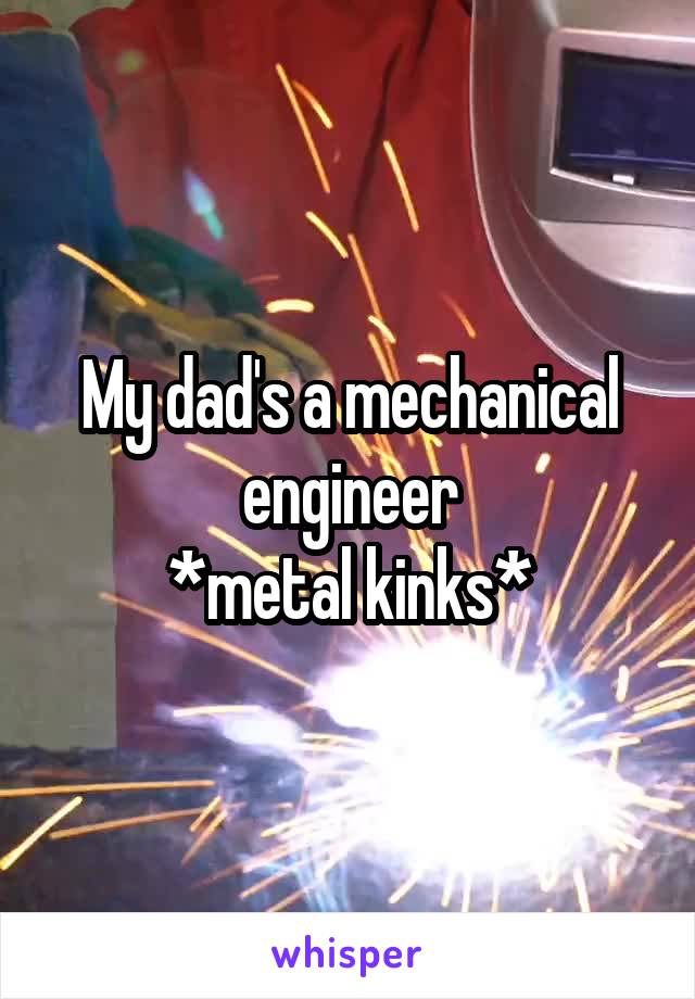 My dad's a mechanical engineer
*metal kinks*