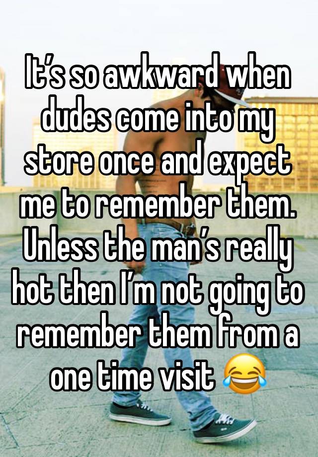 It’s so awkward when dudes come into my store once and expect me to remember them. Unless the man’s really hot then I’m not going to remember them from a one time visit 😂