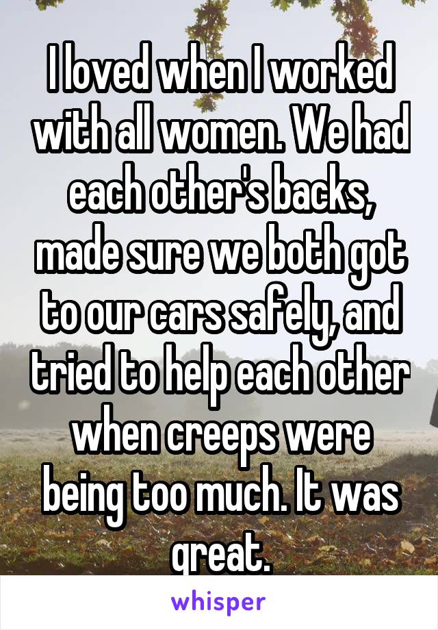 I loved when I worked with all women. We had each other's backs, made sure we both got to our cars safely, and tried to help each other when creeps were being too much. It was great.