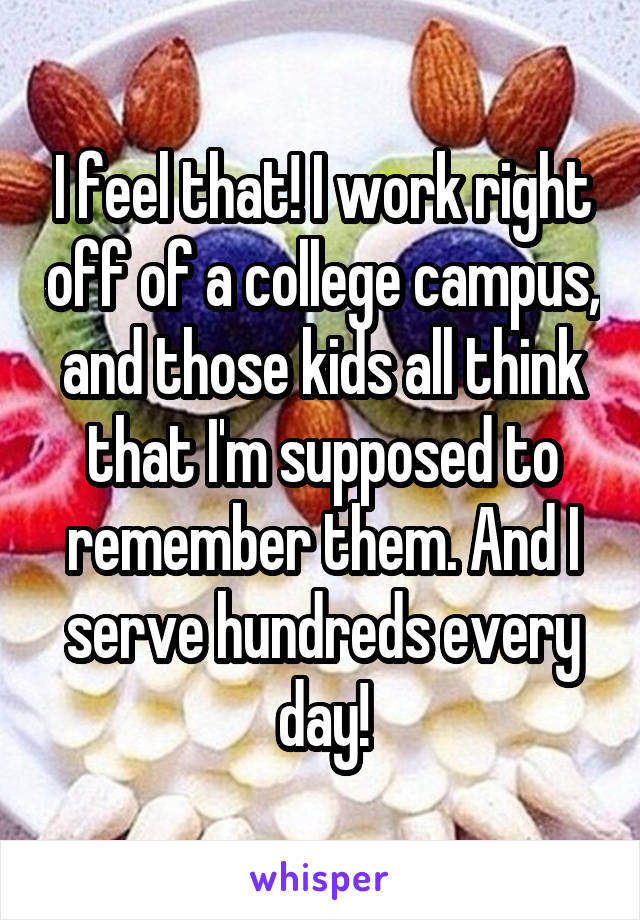 I feel that! I work right off of a college campus, and those kids all think that I'm supposed to remember them. And I serve hundreds every day!