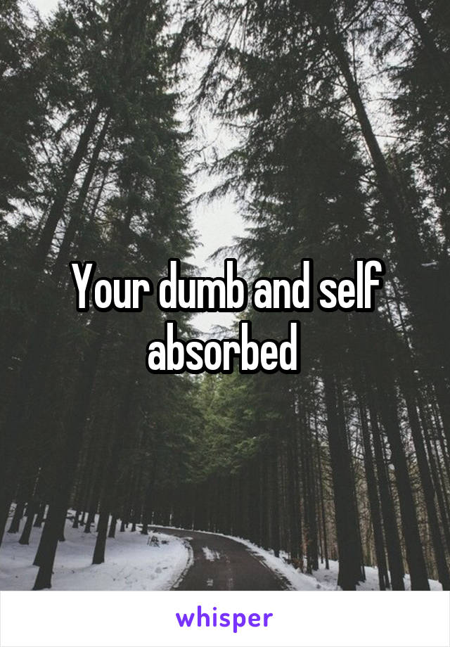 Your dumb and self absorbed 