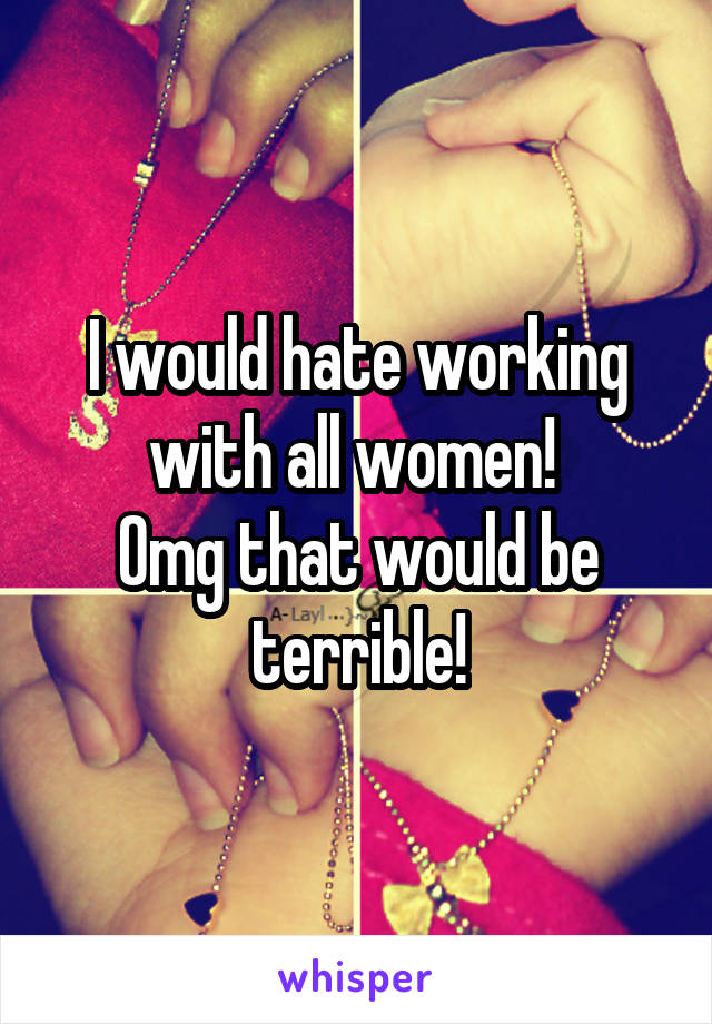 I would hate working with all women! 
Omg that would be terrible!