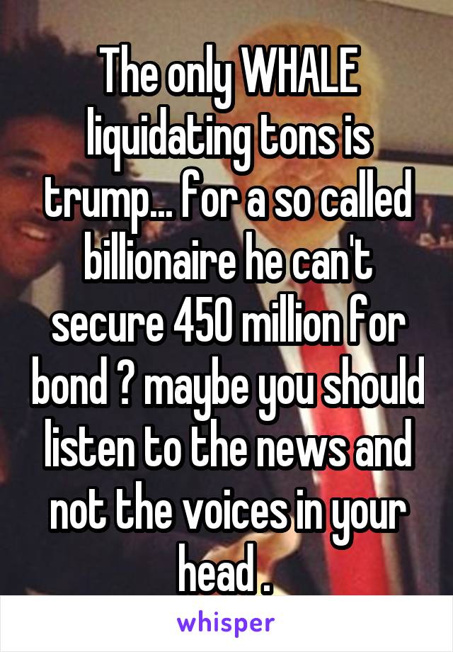 The only WHALE liquidating tons is trump... for a so called billionaire he can't secure 450 million for bond ? maybe you should listen to the news and not the voices in your head . 