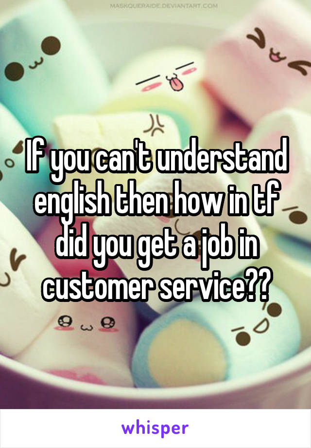 If you can't understand english then how in tf did you get a job in customer service??