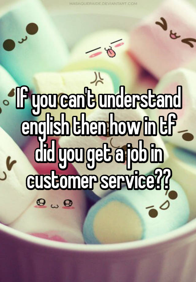 If you can't understand english then how in tf did you get a job in customer service??