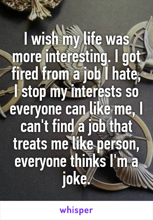 I wish my life was more interesting. I got fired from a job I hate, I stop my interests so everyone can like me, I can't find a job that treats me like person, everyone thinks I'm a joke.