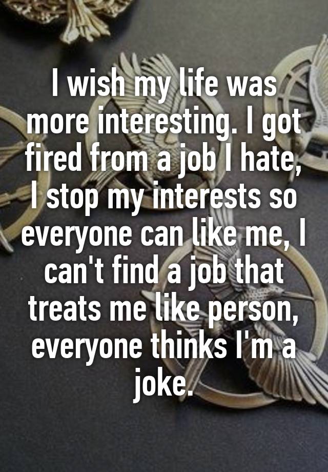 I wish my life was more interesting. I got fired from a job I hate, I stop my interests so everyone can like me, I can't find a job that treats me like person, everyone thinks I'm a joke.