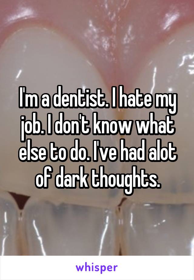 I'm a dentist. I hate my job. I don't know what else to do. I've had alot of dark thoughts.