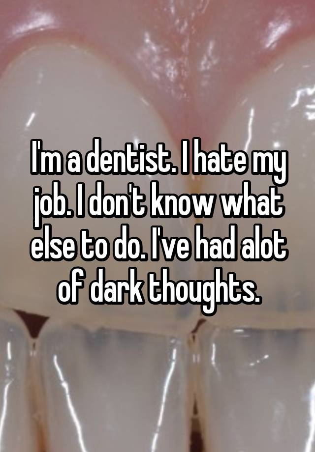 I'm a dentist. I hate my job. I don't know what else to do. I've had alot of dark thoughts.