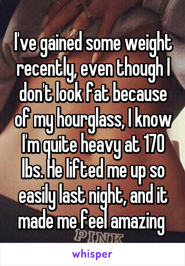 I've gained some weight recently, even though I don't look fat because of my hourglass, I know I'm quite heavy at 170 lbs. He lifted me up so easily last night, and it made me feel amazing 