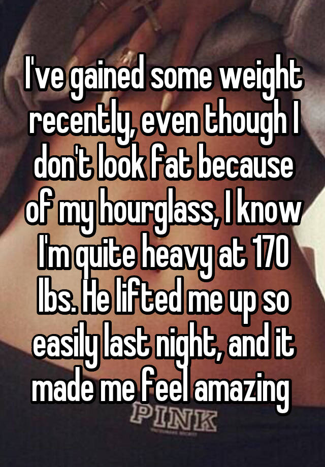 I've gained some weight recently, even though I don't look fat because of my hourglass, I know I'm quite heavy at 170 lbs. He lifted me up so easily last night, and it made me feel amazing 