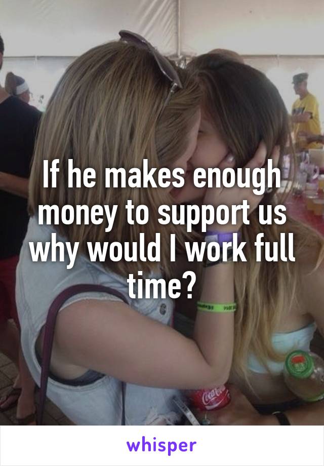 If he makes enough money to support us why would I work full time?