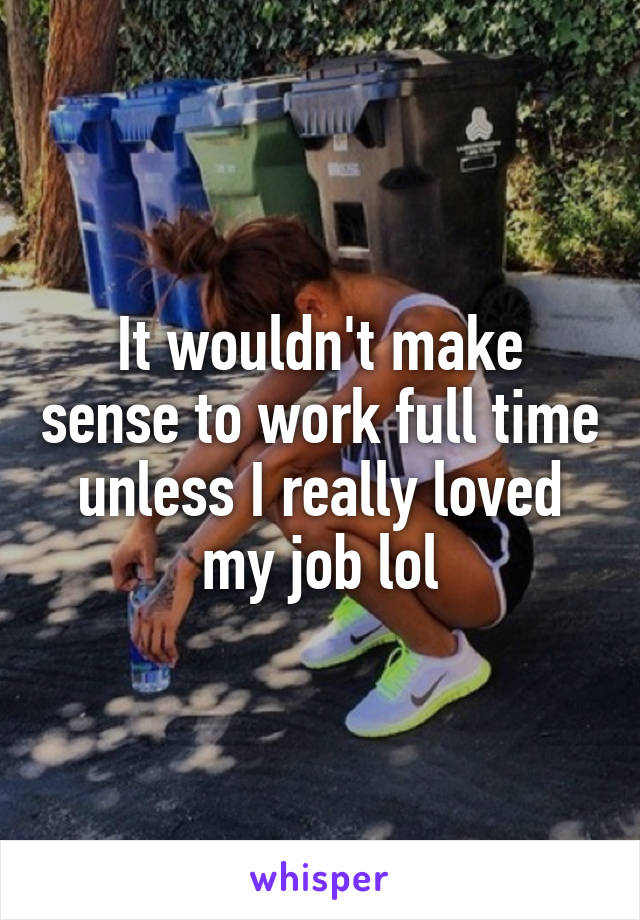 It wouldn't make sense to work full time unless I really loved my job lol