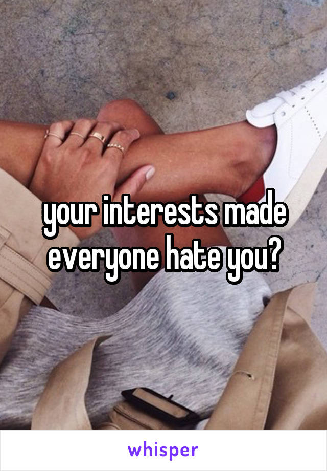 your interests made everyone hate you?