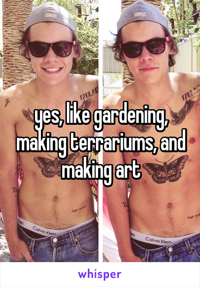 yes, like gardening, making terrariums, and making art