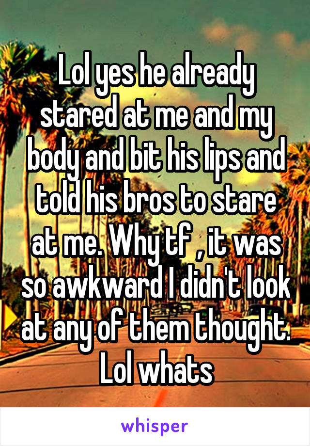 Lol yes he already stared at me and my body and bit his lips and told his bros to stare at me. Why tf , it was so awkward I didn't look at any of them thought. Lol whats