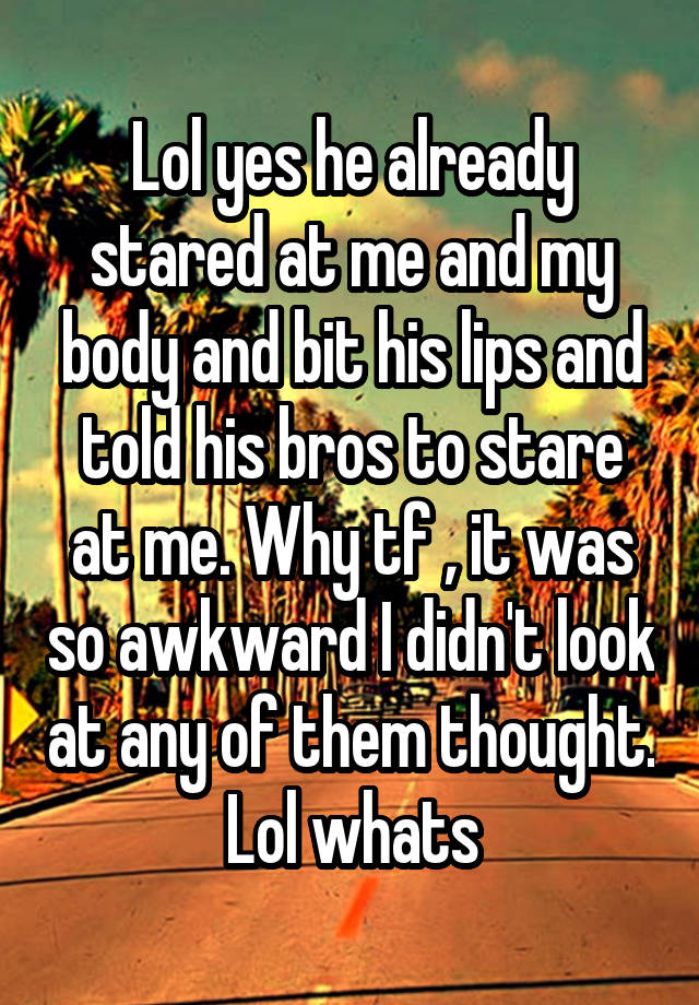 Lol yes he already stared at me and my body and bit his lips and told his bros to stare at me. Why tf , it was so awkward I didn't look at any of them thought. Lol whats