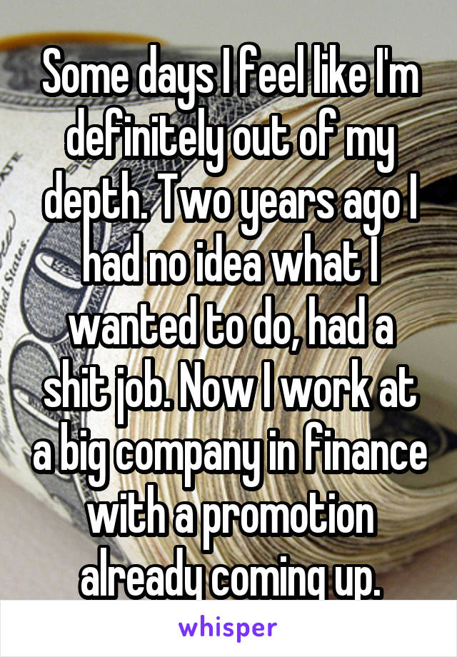 Some days I feel like I'm definitely out of my depth. Two years ago I had no idea what I wanted to do, had a shit job. Now I work at a big company in finance with a promotion already coming up.