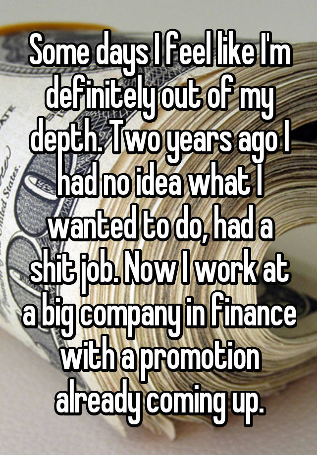 Some days I feel like I'm definitely out of my depth. Two years ago I had no idea what I wanted to do, had a shit job. Now I work at a big company in finance with a promotion already coming up.