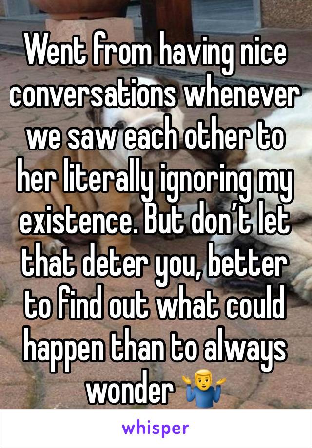 Went from having nice conversations whenever we saw each other to her literally ignoring my existence. But don’t let that deter you, better to find out what could happen than to always wonder 🤷‍♂️