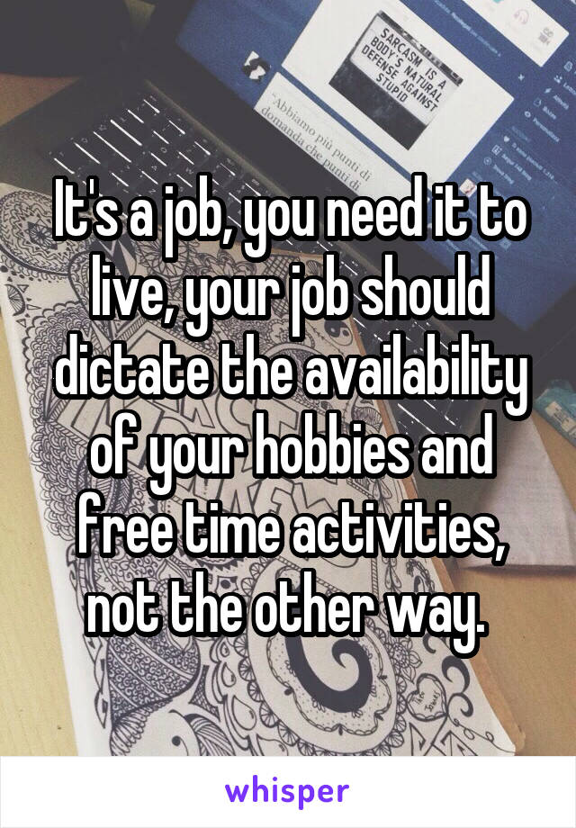 It's a job, you need it to live, your job should dictate the availability of your hobbies and free time activities, not the other way. 