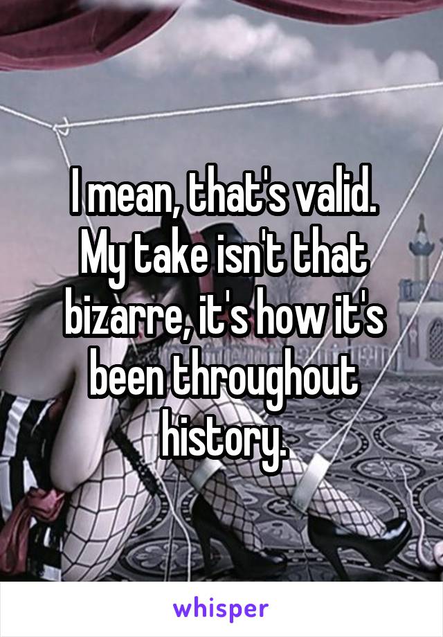 I mean, that's valid.
My take isn't that bizarre, it's how it's been throughout history.