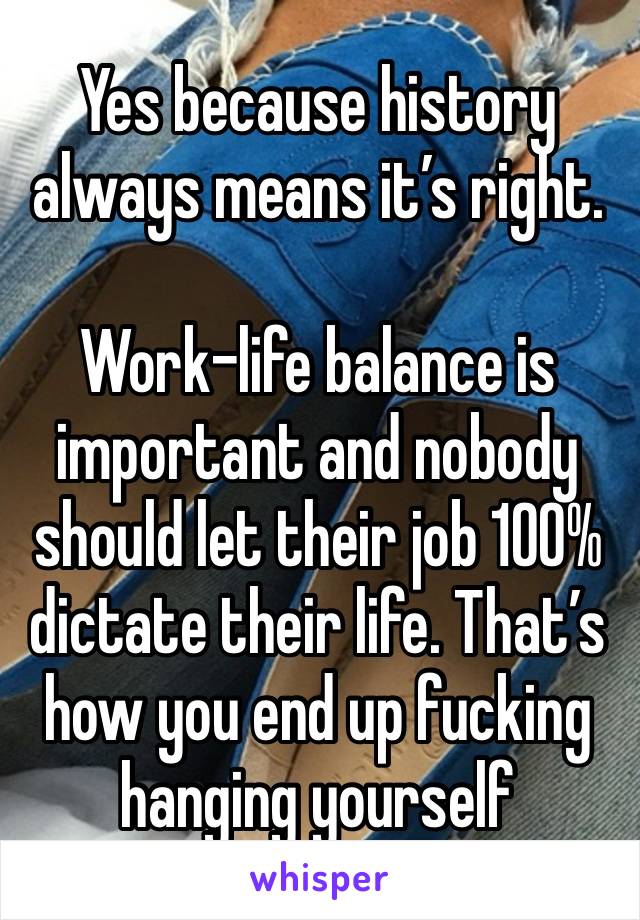 Yes because history always means it’s right. 

Work-life balance is important and nobody should let their job 100% dictate their life. That’s how you end up fucking hanging yourself